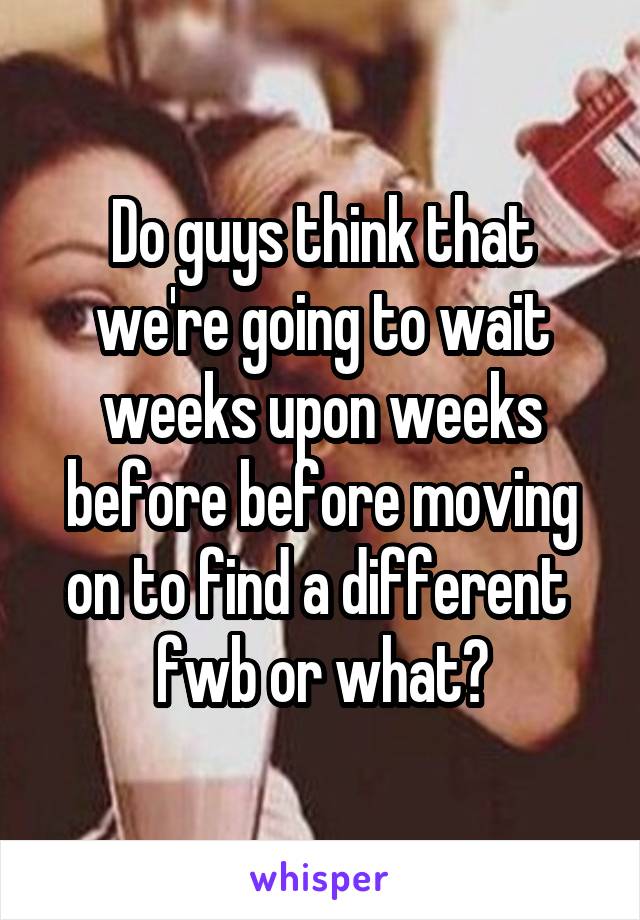 Do guys think that we're going to wait weeks upon weeks before before moving on to find a different  fwb or what?