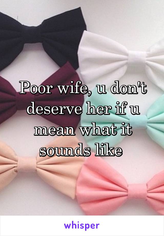 Poor wife, u don't deserve her if u mean what it sounds like 