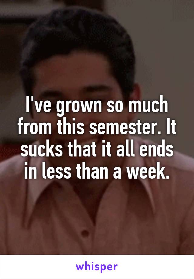 I've grown so much from this semester. It sucks that it all ends in less than a week.