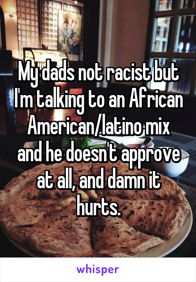 My dads not racist but I'm talking to an African American/latino mix and he doesn't approve at all, and damn it hurts.