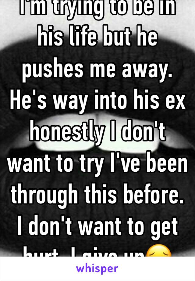 I'm trying to be in his life but he pushes me away. He's way into his ex honestly I don't want to try I've been through this before. I don't want to get hurt. I give up😔