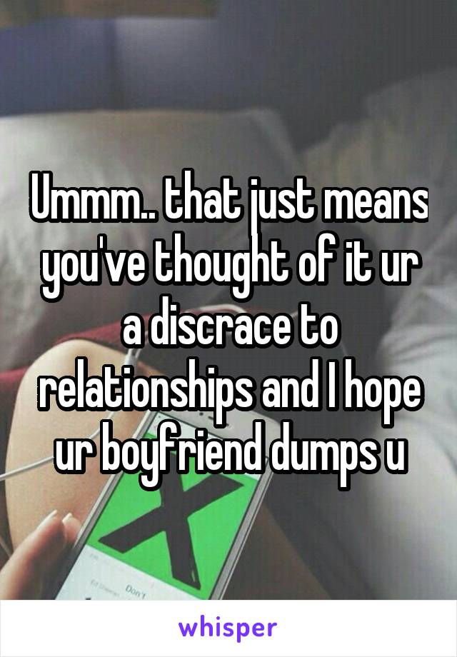 Ummm.. that just means you've thought of it ur a discrace to relationships and I hope ur boyfriend dumps u