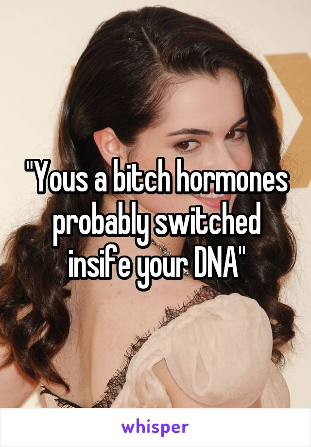 "Yous a bitch hormones probably switched insife your DNA"