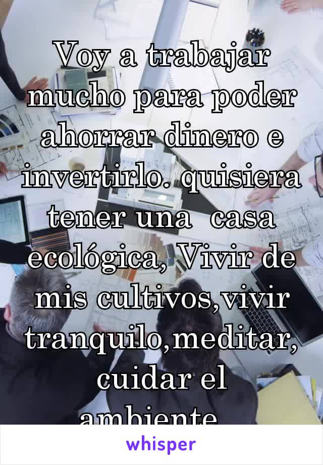 Voy a trabajar mucho para poder ahorrar dinero e invertirlo. quisiera tener una  casa ecológica, Vivir de mis cultivos,vivir tranquilo,meditar, cuidar el ambiente...