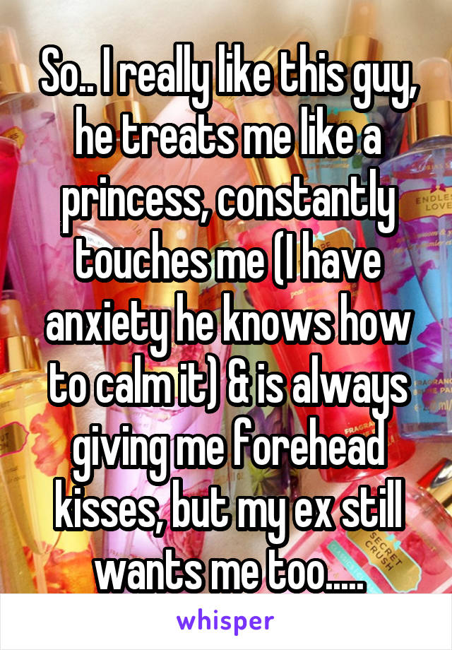 So.. I really like this guy, he treats me like a princess, constantly touches me (I have anxiety he knows how to calm it) & is always giving me forehead kisses, but my ex still wants me too.....