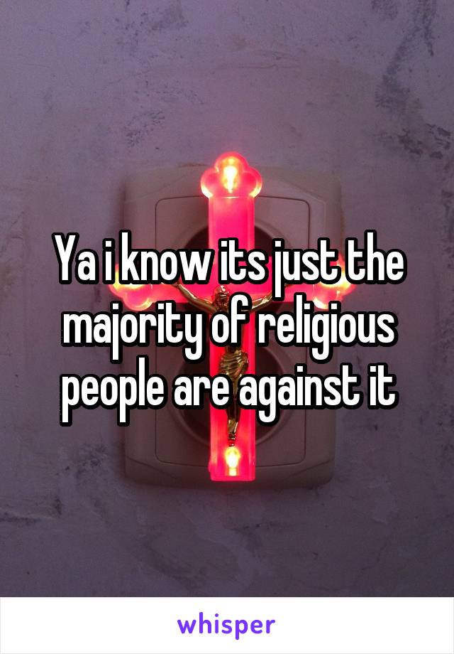 Ya i know its just the majority of religious people are against it