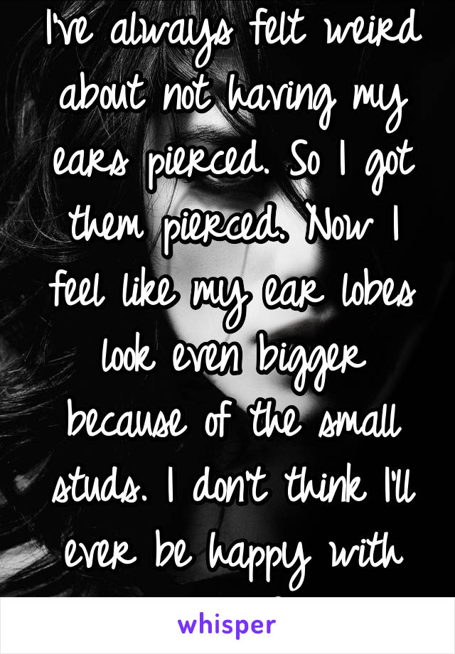 I've always felt weird about not having my ears pierced. So I got them pierced. Now I feel like my ear lobes look even bigger because of the small studs. I don't think I'll ever be happy with myself.