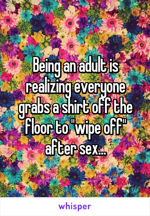 Being an adult is realizing everyone grabs a shirt off the floor to "wipe off" after sex...