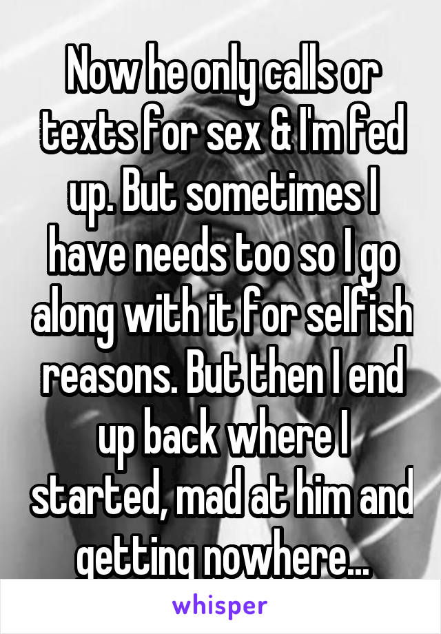 Now he only calls or texts for sex & I'm fed up. But sometimes I have needs too so I go along with it for selfish reasons. But then I end up back where I started, mad at him and getting nowhere...