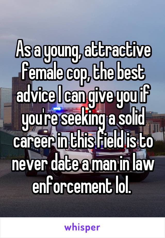 As a young, attractive female cop, the best advice I can give you if you're seeking a solid career in this field is to never date a man in law enforcement lol. 