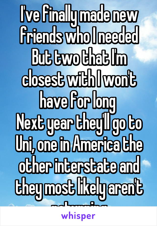 I've finally made new friends who I needed
But two that I'm closest with I won't have for long 
Next year they'll go to Uni, one in America the other interstate and they most likely aren't returning