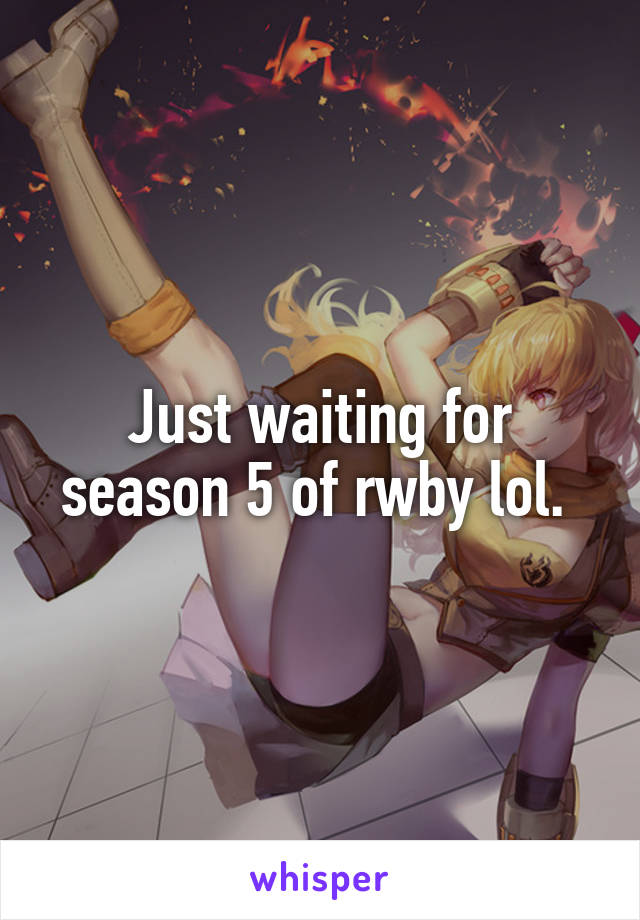 Just waiting for season 5 of rwby lol. 