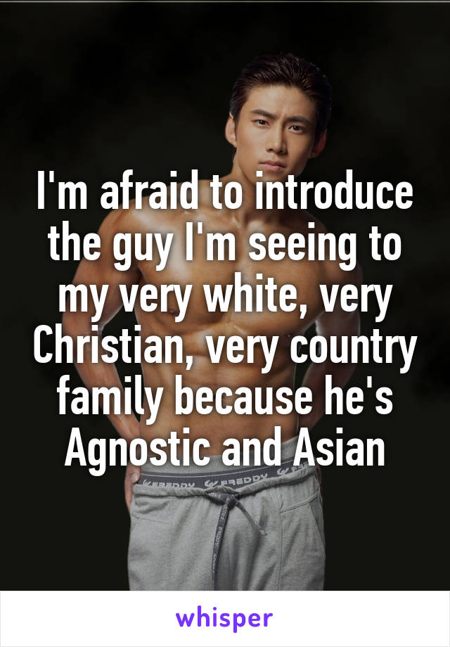 I'm afraid to introduce the guy I'm seeing to my very white, very Christian, very country family because he's Agnostic and Asian