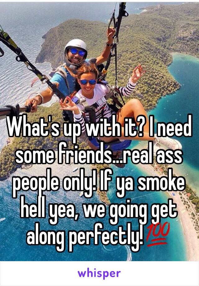 What's up with it? I need some friends...real ass people only! If ya smoke hell yea, we going get along perfectly!💯