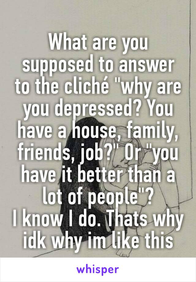 What are you supposed to answer to the cliché "why are you depressed? You have a house, family, friends, job?" Or "you have it better than a lot of people"?
I know I do. Thats why idk why im like this