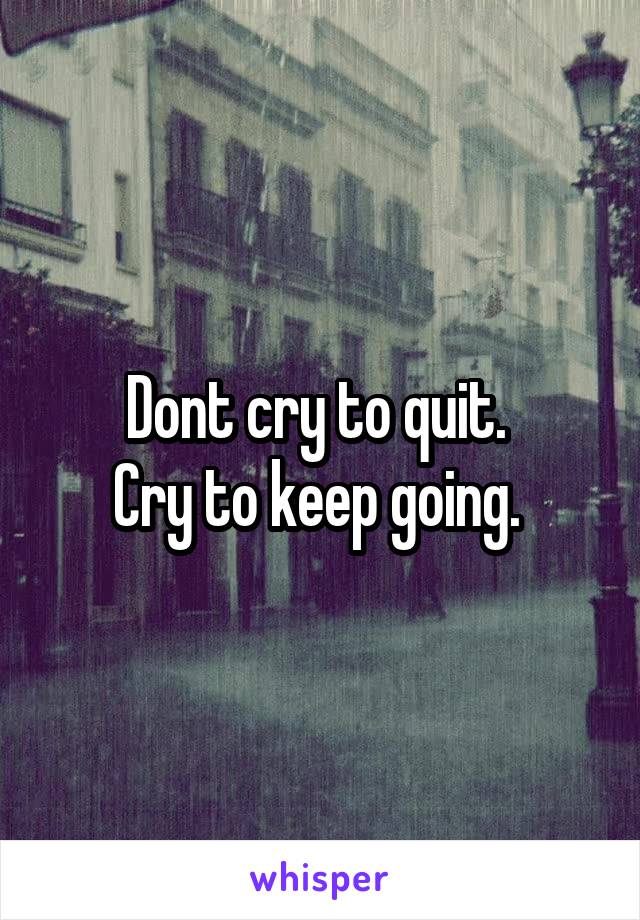 Dont cry to quit. 
Cry to keep going. 