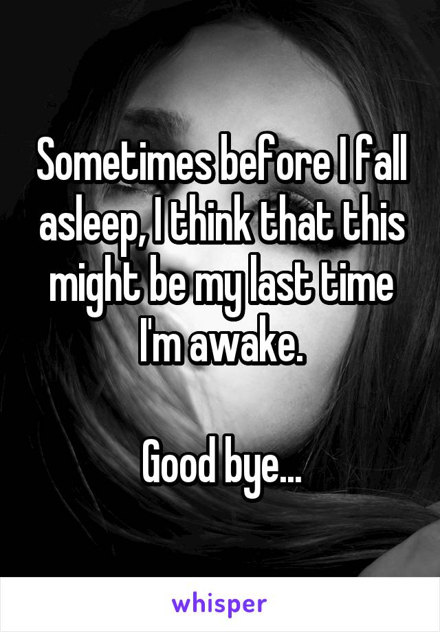 Sometimes before I fall asleep, I think that this might be my last time I'm awake.

Good bye...