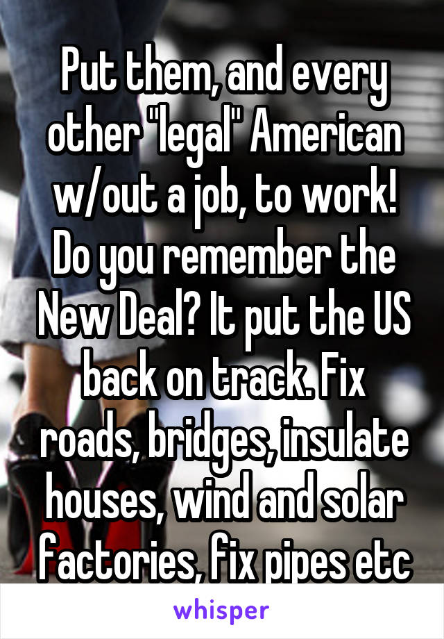 Put them, and every other "legal" American w/out a job, to work! Do you remember the New Deal? It put the US back on track. Fix roads, bridges, insulate houses, wind and solar factories, fix pipes etc