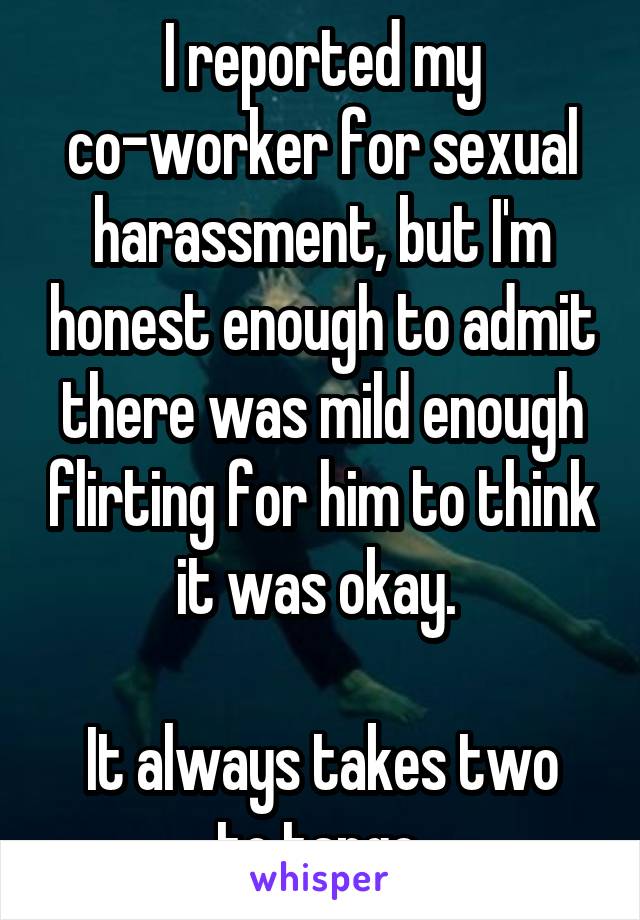 I reported my co-worker for sexual harassment, but I'm honest enough to admit there was mild enough flirting for him to think it was okay. 

It always takes two to tango.