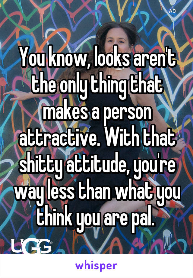 You know, looks aren't the only thing that makes a person attractive. With that shitty attitude, you're way less than what you think you are pal. 