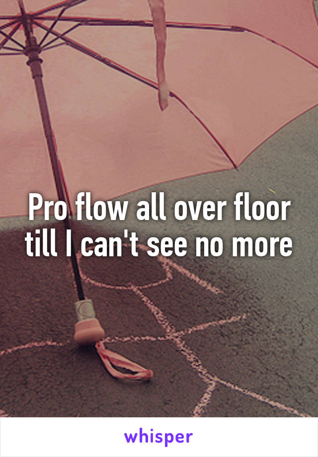 Pro flow all over floor till I can't see no more