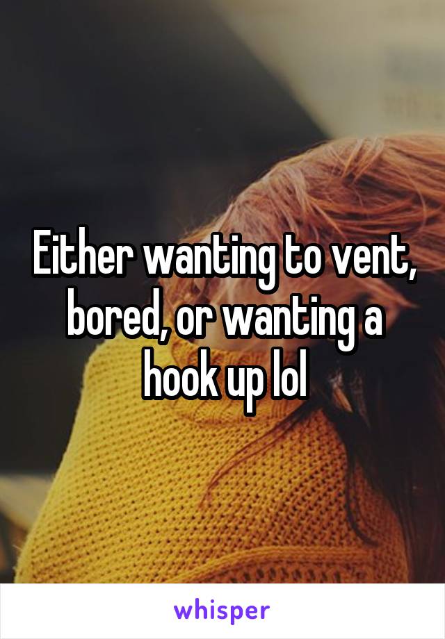 Either wanting to vent, bored, or wanting a hook up lol