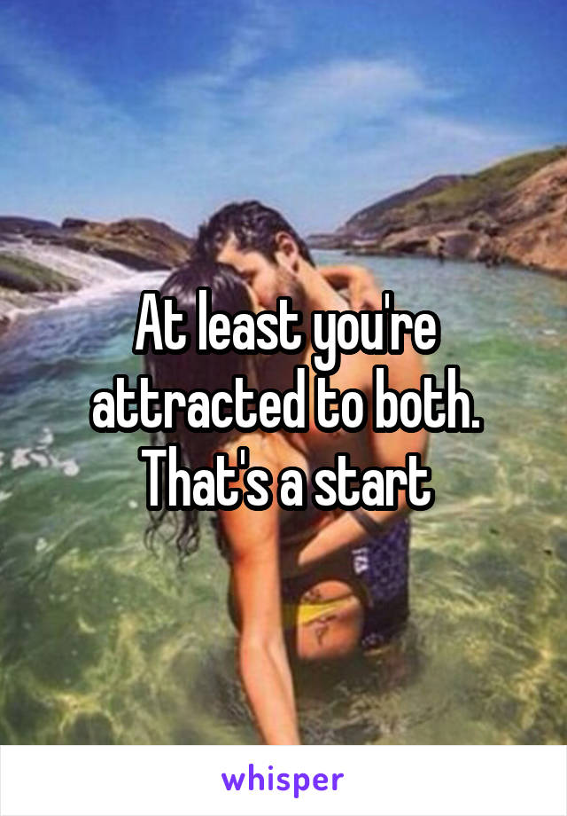 At least you're attracted to both. That's a start