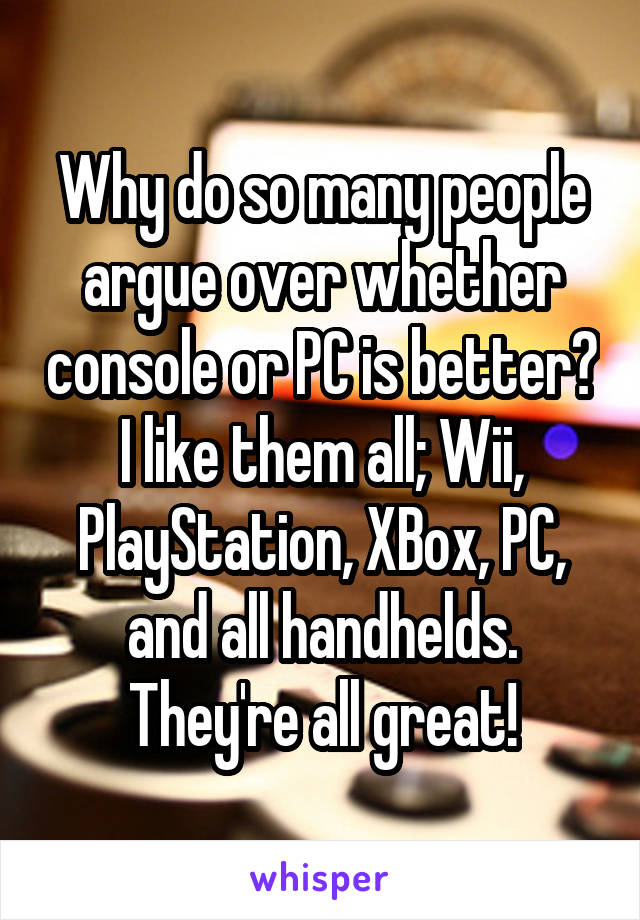 Why do so many people argue over whether console or PC is better? I like them all; Wii, PlayStation, XBox, PC, and all handhelds. They're all great!