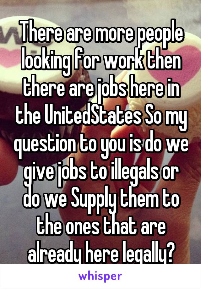 There are more people looking for work then there are jobs here in the UnitedStates So my question to you is do we give jobs to illegals or do we Supply them to the ones that are already here legally?