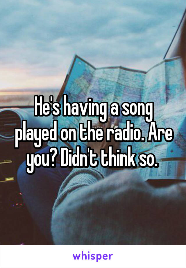 He's having a song played on the radio. Are you? Didn't think so. 