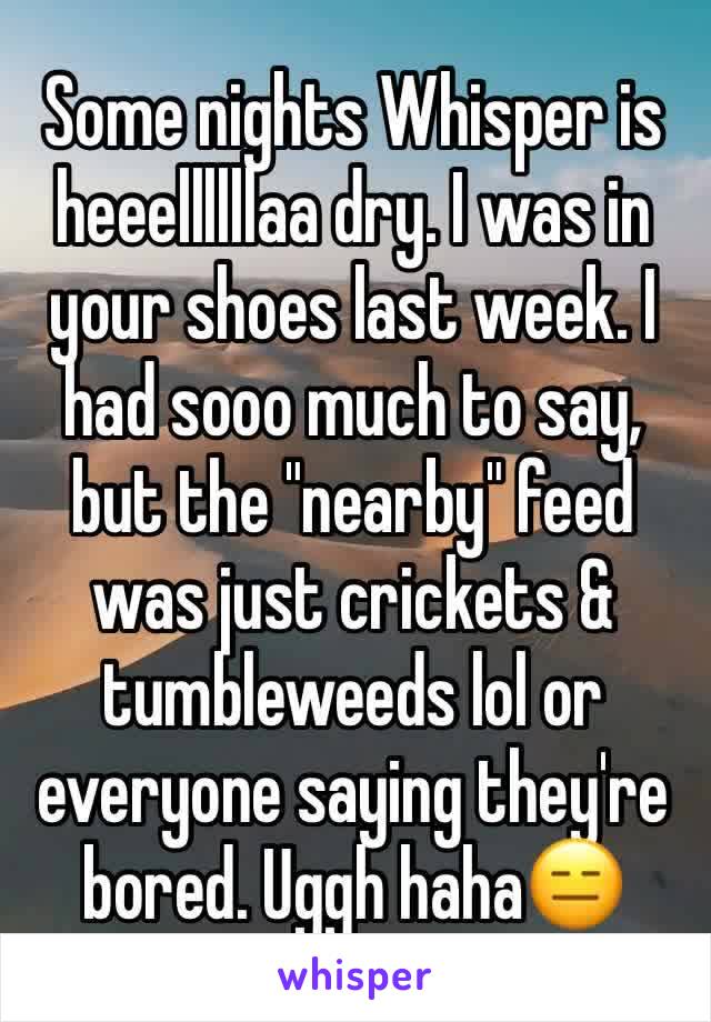 Some nights Whisper is heeellllllaa dry. I was in your shoes last week. I had sooo much to say, but the "nearby" feed was just crickets & tumbleweeds lol or everyone saying they're bored. Uggh haha😑