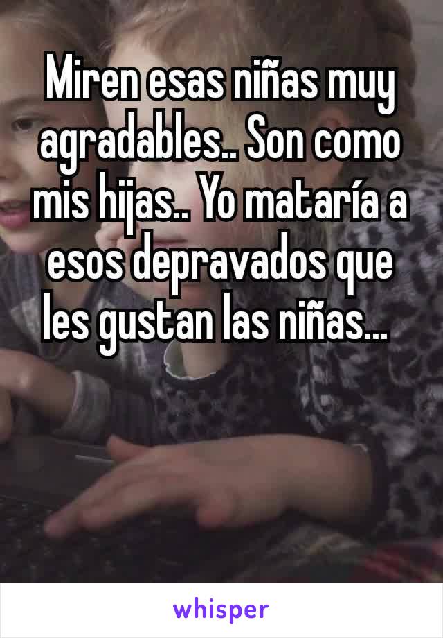 Miren esas niñas muy agradables.. Son como mis hijas.. Yo mataría a esos depravados que les gustan las niñas... 