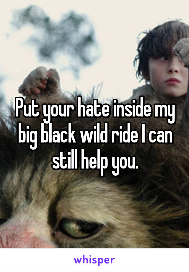 Put your hate inside my big black wild ride I can still help you.