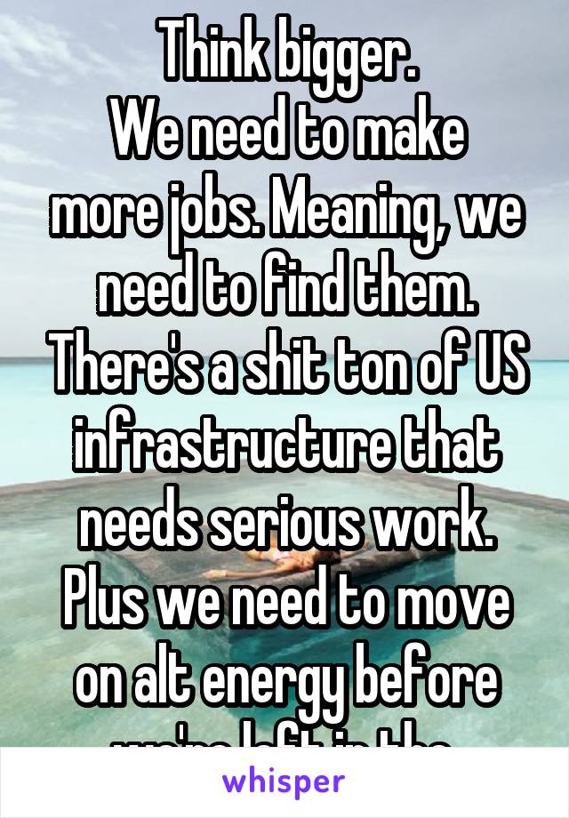 Think bigger.
We need to make more jobs. Meaning, we need to find them. There's a shit ton of US infrastructure that needs serious work. Plus we need to move on alt energy before we're left in the 