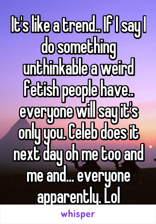 It's like a trend.. If I say I do something unthinkable a weird fetish people have.. everyone will say it's only you. Celeb does it next day oh me too and me and... everyone apparently. Lol