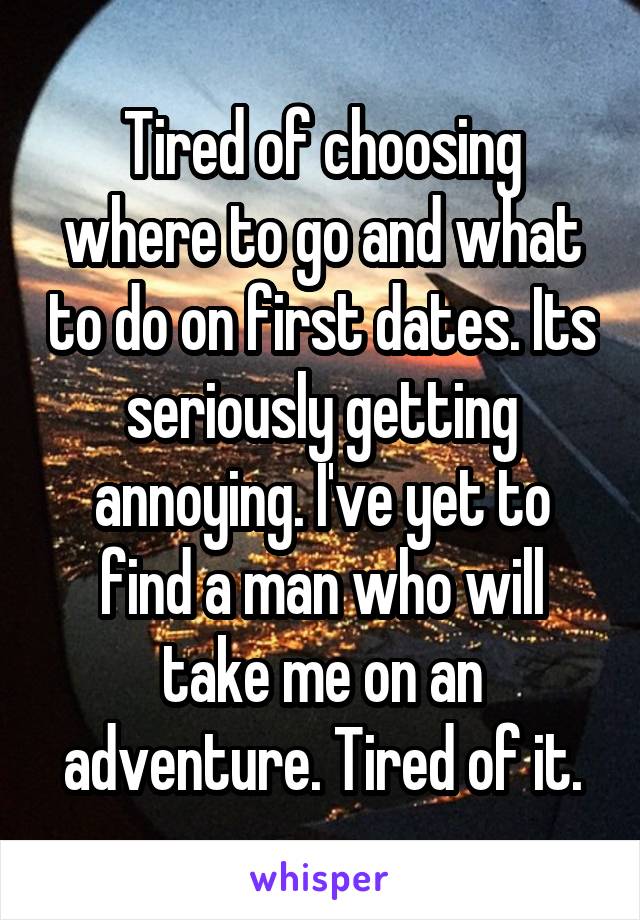 Tired of choosing where to go and what to do on first dates. Its seriously getting annoying. I've yet to find a man who will take me on an adventure. Tired of it.