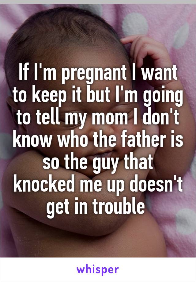 If I'm pregnant I want to keep it but I'm going to tell my mom I don't know who the father is so the guy that knocked me up doesn't get in trouble 