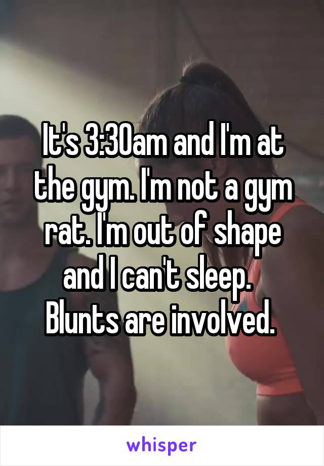 It's 3:30am and I'm at the gym. I'm not a gym rat. I'm out of shape and I can't sleep.  
Blunts are involved. 