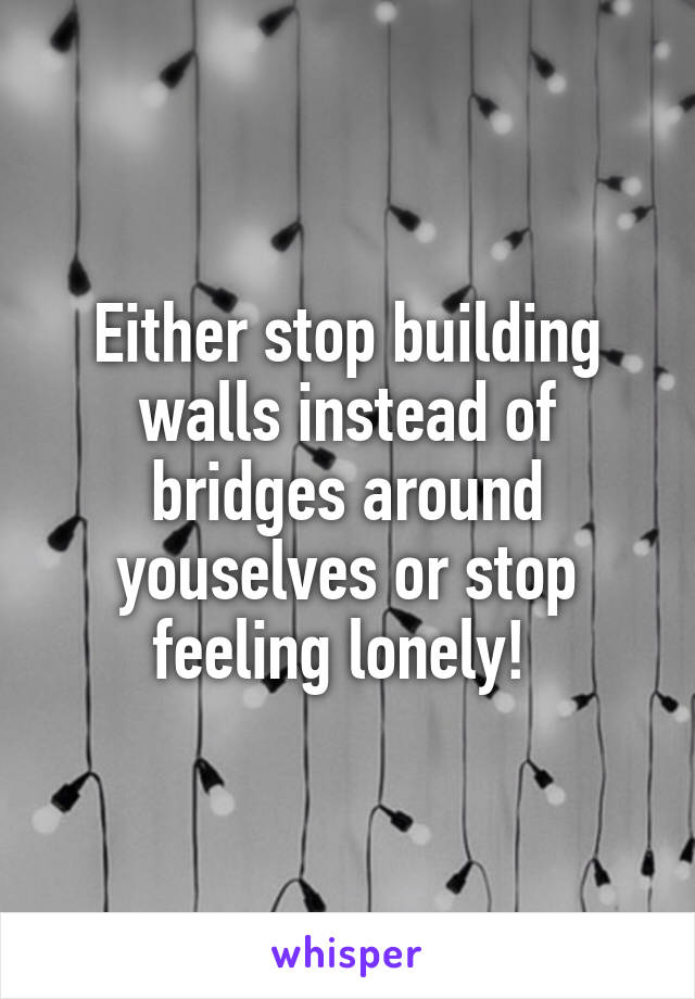 Either stop building walls instead of bridges around youselves or stop feeling lonely! 