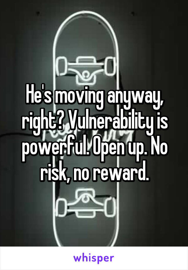 He's moving anyway, right? Vulnerability is powerful. Open up. No risk, no reward.