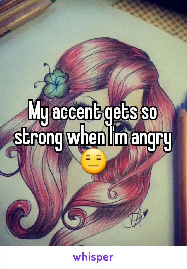 My accent gets so strong when I'm angry 😑