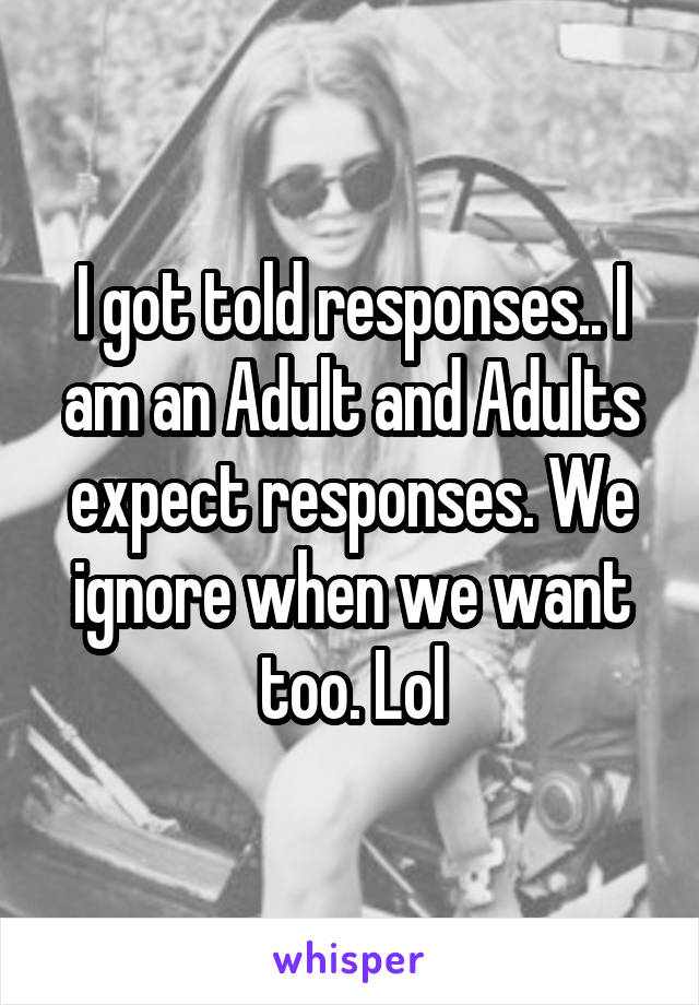 I got told responses.. I am an Adult and Adults expect responses. We ignore when we want too. Lol