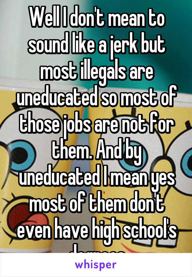 Well I don't mean to sound like a jerk but most illegals are uneducated so most of those jobs are not for them. And by uneducated I mean yes most of them don't even have high school's degrees