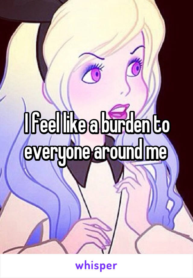 I feel like a burden to everyone around me 