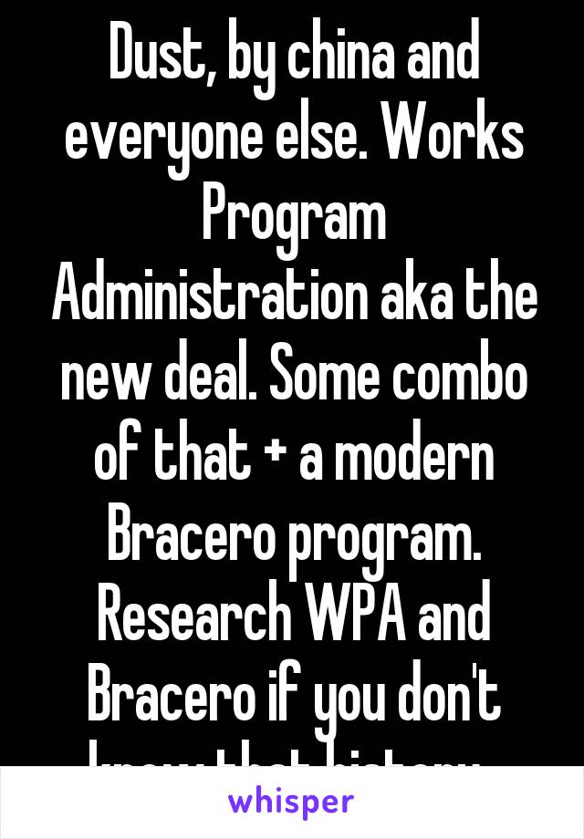 Dust, by china and everyone else. Works Program Administration aka the new deal. Some combo of that + a modern Bracero program. Research WPA and Bracero if you don't know that history. 