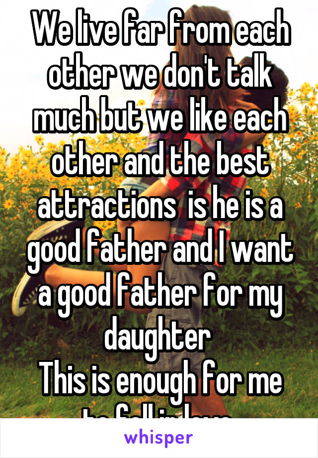 We live far from each other we don't talk much but we like each other and the best attractions  is he is a good father and I want a good father for my daughter 
This is enough for me to fell in love 