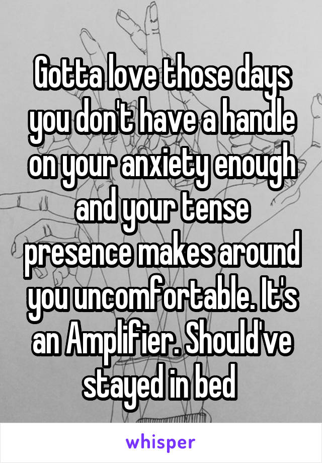 Gotta love those days you don't have a handle on your anxiety enough and your tense presence makes around you uncomfortable. It's an Amplifier. Should've stayed in bed 