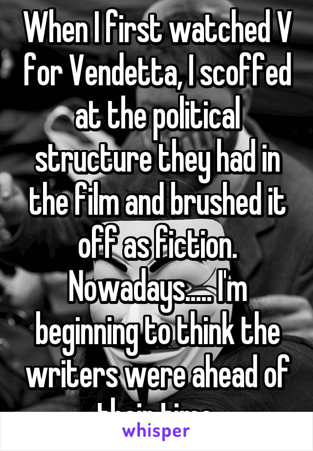 When I first watched V for Vendetta, I scoffed at the political structure they had in the film and brushed it off as fiction. Nowadays..... I'm beginning to think the writers were ahead of their time.