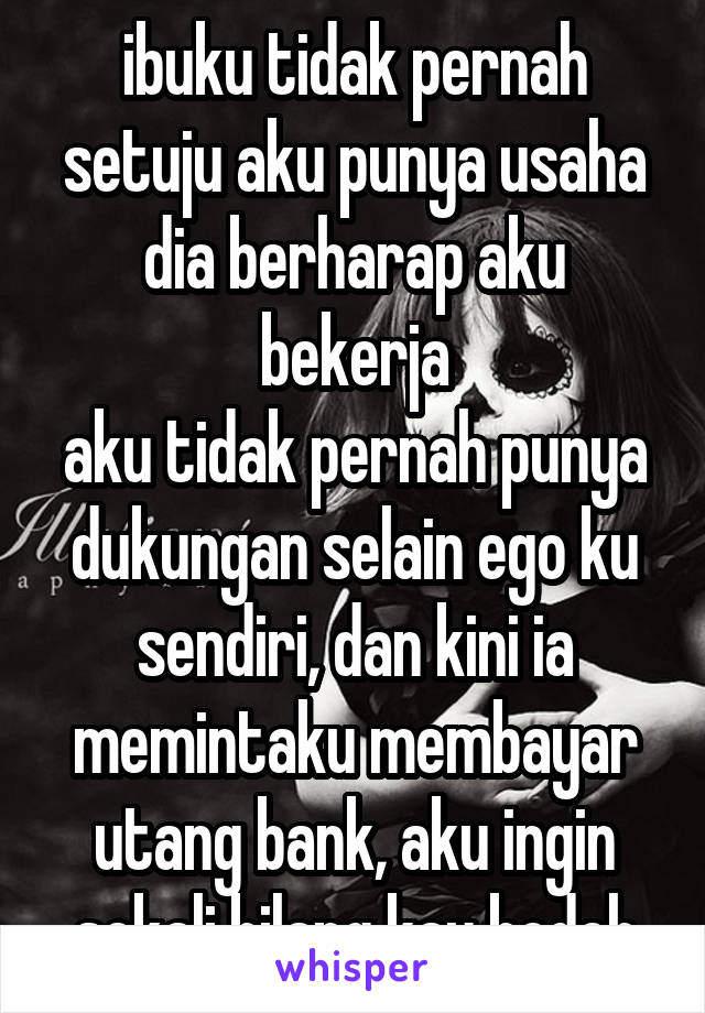 ibuku tidak pernah setuju aku punya usaha
dia berharap aku bekerja
aku tidak pernah punya dukungan selain ego ku sendiri, dan kini ia memintaku membayar utang bank, aku ingin sekali bilang kau bodoh