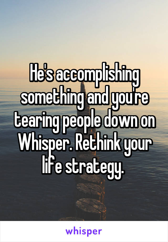 He's accomplishing something and you're tearing people down on Whisper. Rethink your life strategy. 